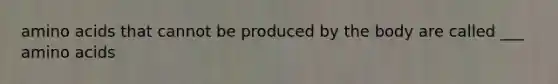 amino acids that cannot be produced by the body are called ___ amino acids