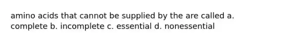 amino acids that cannot be supplied by the are called a. complete b. incomplete c. essential d. nonessential