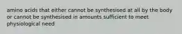amino acids that either cannot be synthesised at all by the body or cannot be synthesised in amounts sufficient to meet physiological need