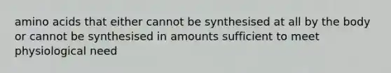 amino acids that either cannot be synthesised at all by the body or cannot be synthesised in amounts sufficient to meet physiological need