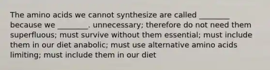 The amino acids we cannot synthesize are called ________ because we ________. unnecessary; therefore do not need them superfluous; must survive without them essential; must include them in our diet anabolic; must use alternative amino acids limiting; must include them in our diet