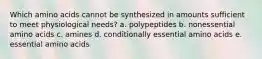 Which amino acids cannot be synthesized in amounts sufficient to meet physiological needs? a. polypeptides b. nonessential amino acids c. amines d. conditionally essential amino acids e. essential amino acids