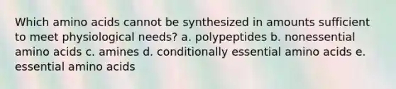 Which amino acids cannot be synthesized in amounts sufficient to meet physiological needs? a. polypeptides b. nonessential amino acids c. amines d. conditionally essential amino acids e. essential amino acids