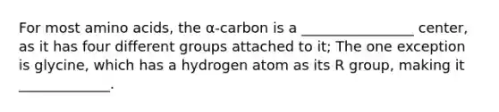 For most <a href='https://www.questionai.com/knowledge/k9gb720LCl-amino-acids' class='anchor-knowledge'>amino acids</a>, the α-carbon is a ________________ center, as it has four different groups attached to it; The one exception is glycine, which has a hydrogen atom as its R group, making it _____________.