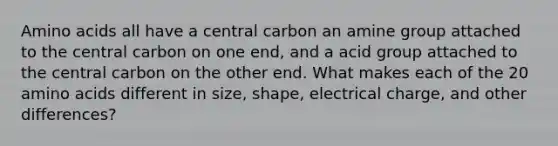 Amino acids all have a central carbon an amine group attached to the central carbon on one end, and a acid group attached to the central carbon on the other end. What makes each of the 20 amino acids different in size, shape, electrical charge, and other differences?