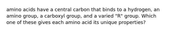 amino acids have a central carbon that binds to a hydrogen, an amino group, a carboxyl group, and a varied "R" group. Which one of these gives each amino acid its unique properties?