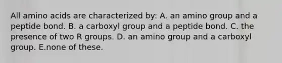 All amino acids are characterized by: A. an amino group and a peptide bond. B. a carboxyl group and a peptide bond. C. the presence of two R groups. D. an amino group and a carboxyl group. E.none of these.