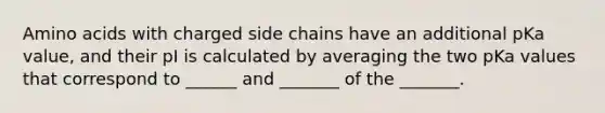 Amino acids with charged side chains have an additional pKa value, and their pI is calculated by averaging the two pKa values that correspond to ______ and _______ of the _______.