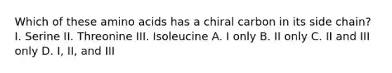 Which of these amino acids has a chiral carbon in its side chain? I. Serine II. Threonine III. Isoleucine A. I only B. II only C. II and III only D. I, II, and III