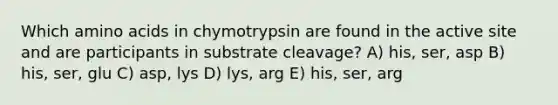 Which amino acids in chymotrypsin are found in the active site and are participants in substrate cleavage? A) his, ser, asp B) his, ser, glu C) asp, lys D) lys, arg E) his, ser, arg