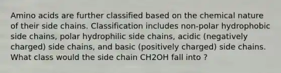 Amino acids are further classified based on the chemical nature of their side chains. Classification includes non-polar hydrophobic side chains, polar hydrophilic side chains, acidic (negatively charged) side chains, and basic (positively charged) side chains. What class would the side chain CH2OH fall into ?