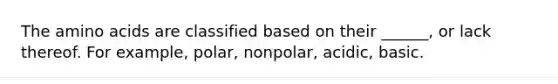 The amino acids are classified based on their ______, or lack thereof. For example, polar, nonpolar, acidic, basic.
