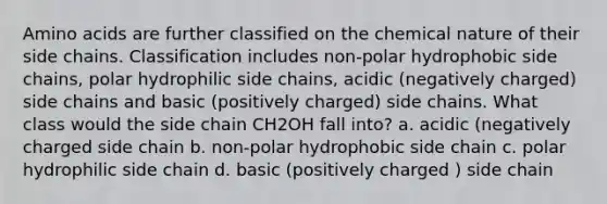 Amino acids are further classified on the chemical nature of their side chains. Classification includes non-polar hydrophobic side chains, polar hydrophilic side chains, acidic (negatively charged) side chains and basic (positively charged) side chains. What class would the side chain CH2OH fall into? a. acidic (negatively charged side chain b. non-polar hydrophobic side chain c. polar hydrophilic side chain d. basic (positively charged ) side chain