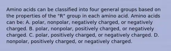 Amino acids can be classified into four general groups based on the properties of the "R" group in each amino acid. Amino acids can be: A. polar, nonpolar, negatively charged, or negatively charged. B. polar, nonpolar, positively charged, or negatively charged. C. polar, positively charged, or negatively charged. D. nonpolar, positively charged, or negatively charged.