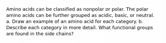 Amino acids can be classified as nonpolar or polar. The polar amino acids can be further grouped as acidic, basic, or neutral. a. Draw an example of an amino acid for each category. b. Describe each category in more detail. What functional groups are found in the side chains?