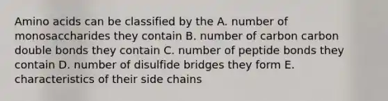 Amino acids can be classified by the A. number of monosaccharides they contain B. number of carbon carbon double bonds they contain C. number of peptide bonds they contain D. number of disulfide bridges they form E. characteristics of their side chains