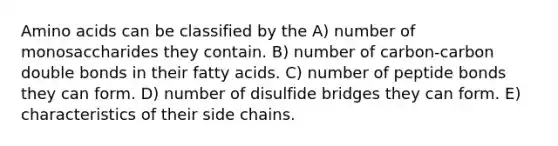 Amino acids can be classified by the A) number of monosaccharides they contain. B) number of carbon-carbon double bonds in their fatty acids. C) number of peptide bonds they can form. D) number of disulfide bridges they can form. E) characteristics of their side chains.