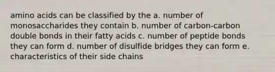 amino acids can be classified by the a. number of monosaccharides they contain b. number of carbon-carbon double bonds in their fatty acids c. number of peptide bonds they can form d. number of disulfide bridges they can form e. characteristics of their side chains