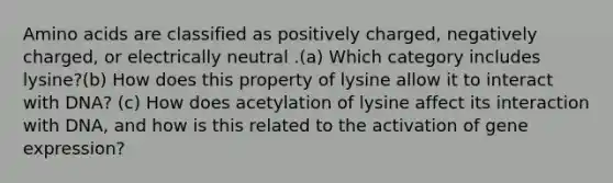 Amino acids are classified as positively charged, negatively charged, or electrically neutral .(a) Which category includes lysine?(b) How does this property of lysine allow it to interact with DNA? (c) How does acetylation of lysine affect its interaction with DNA, and how is this related to the activation of gene expression?