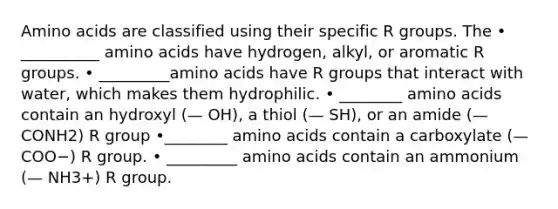 Amino acids are classified using their specific R groups. The • __________ amino acids have hydrogen, alkyl, or aromatic R groups. • _________amino acids have R groups that interact with water, which makes them hydrophilic. • ________ amino acids contain an hydroxyl (— OH), a thiol (— SH), or an amide (— CONH2) R group •________ amino acids contain a carboxylate (— COO−) R group. • _________ amino acids contain an ammonium (— NH3+) R group.