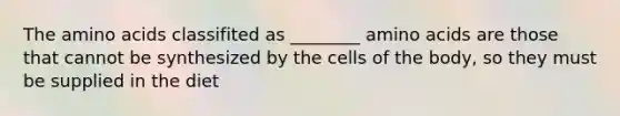 The amino acids classifited as ________ amino acids are those that cannot be synthesized by the cells of the body, so they must be supplied in the diet