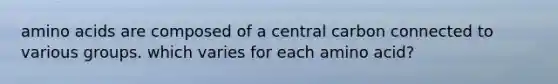 amino acids are composed of a central carbon connected to various groups. which varies for each amino acid?