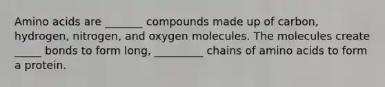 Amino acids are _______ compounds made up of carbon, hydrogen, nitrogen, and oxygen molecules. The molecules create _____ bonds to form long, _________ chains of amino acids to form a protein.