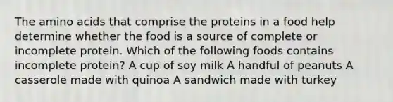 The amino acids that comprise the proteins in a food help determine whether the food is a source of complete or incomplete protein. Which of the following foods contains incomplete protein? A cup of soy milk A handful of peanuts A casserole made with quinoa A sandwich made with turkey