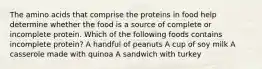 The amino acids that comprise the proteins in food help determine whether the food is a source of complete or incomplete protein. Which of the following foods contains incomplete protein? A handful of peanuts A cup of soy milk A casserole made with quinoa A sandwich with turkey