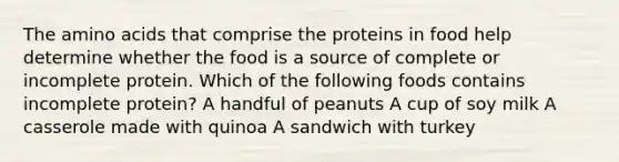 The amino acids that comprise the proteins in food help determine whether the food is a source of complete or incomplete protein. Which of the following foods contains incomplete protein? A handful of peanuts A cup of soy milk A casserole made with quinoa A sandwich with turkey