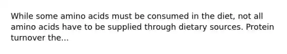 While some amino acids must be consumed in the diet, not all amino acids have to be supplied through dietary sources. Protein turnover the...
