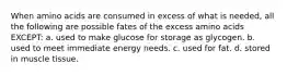 When amino acids are consumed in excess of what is needed, all the following are possible fates of the excess amino acids EXCEPT: a. used to make glucose for storage as glycogen. b. used to meet immediate energy needs. c. used for fat. d. stored in muscle tissue.