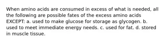 When amino acids are consumed in excess of what is needed, all the following are possible fates of the excess amino acids EXCEPT: a. used to make glucose for storage as glycogen. b. used to meet immediate energy needs. c. used for fat. d. stored in muscle tissue.