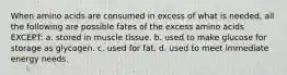 When amino acids are consumed in excess of what is needed, all the following are possible fates of the excess amino acids EXCEPT: a. stored in muscle tissue. b. used to make glucose for storage as glycogen. c. used for fat. d. used to meet immediate energy needs.