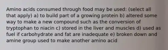 Amino acids consumed through food may be used: (select all that apply) a) to build part of a growing protein b) altered some way to make a new compound such as the conversion of tryptophan to niacin c) stored in the liver and muscles d) used as fuel if carbohydrate and fat are inadequate e) broken down and amine group used to make another amino acid