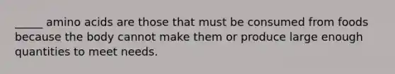 _____ amino acids are those that must be consumed from foods because the body cannot make them or produce large enough quantities to meet needs.