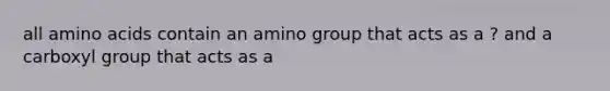 all amino acids contain an amino group that acts as a ? and a carboxyl group that acts as a