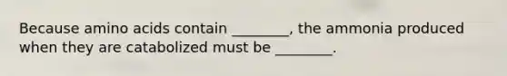 Because amino acids contain ________, the ammonia produced when they are catabolized must be ________.