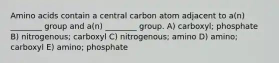 Amino acids contain a central carbon atom adjacent to a(n) ________ group and a(n) ________ group. A) carboxyl; phosphate B) nitrogenous; carboxyl C) nitrogenous; amino D) amino; carboxyl E) amino; phosphate