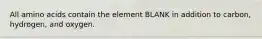 All amino acids contain the element BLANK in addition to carbon, hydrogen, and oxygen.