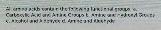 All amino acids contain the following functional groups. a. Carboxylic Acid and Amine Groups b. Amine and Hydroxyl Groups c. Alcohol and Aldehyde d. Amine and Aldehyde