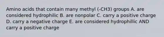 Amino acids that contain many methyl (-CH3) groups A. are considered hydrophilic B. are nonpolar C. carry a positive charge D. carry a negative charge E. are considered hydrophillic AND carry a positive charge