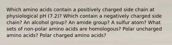 Which amino acids contain a positively charged side chain at physiological pH (7.2)? Which contain a negatively charged side chain? An alcohol group? An amide group? A sulfur atom? What sets of non-polar amino acids are homologous? Polar uncharged amino acids? Polar charged amino acids?