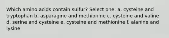 Which amino acids contain sulfur? Select one: a. cysteine and tryptophan b. asparagine and methionine c. cysteine and valine d. serine and cysteine e. cysteine and methionine f. alanine and lysine