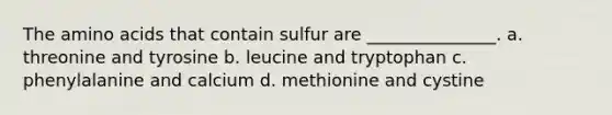 The amino acids that contain sulfur are _______________. a. threonine and tyrosine b. leucine and tryptophan c. phenylalanine and calcium d. methionine and cystine