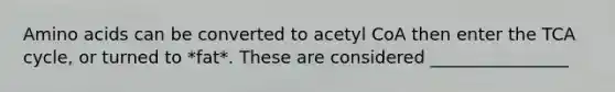 Amino acids can be converted to acetyl CoA then enter the TCA cycle, or turned to *fat*. These are considered ________________