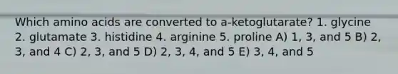 Which amino acids are converted to a-ketoglutarate? 1. glycine 2. glutamate 3. histidine 4. arginine 5. proline A) 1, 3, and 5 B) 2, 3, and 4 C) 2, 3, and 5 D) 2, 3, 4, and 5 E) 3, 4, and 5