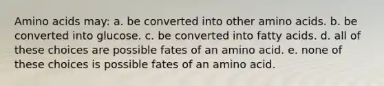 Amino acids may: a. be converted into other amino acids. b. be converted into glucose. c. be converted into fatty acids. d. all of these choices are possible fates of an amino acid. e. none of these choices is possible fates of an amino acid.