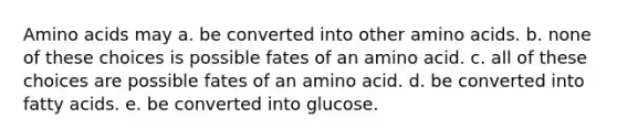 Amino acids may a. be converted into other amino acids. b. none of these choices is possible fates of an amino acid. c. all of these choices are possible fates of an amino acid. d. be converted into fatty acids. e. be converted into glucose.