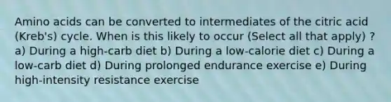 <a href='https://www.questionai.com/knowledge/k9gb720LCl-amino-acids' class='anchor-knowledge'>amino acids</a> can be converted to intermediates of the citric acid (Kreb's) cycle. When is this likely to occur (Select all that apply) ? a) During a high-carb diet b) During a low-calorie diet c) During a low-carb diet d) During prolonged endurance exercise e) During high-intensity resistance exercise